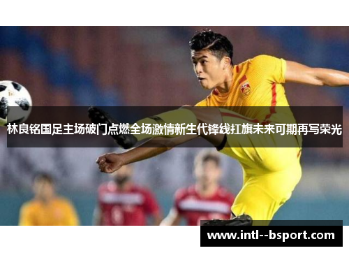 林良铭国足主场破门点燃全场激情新生代锋线扛旗未来可期再写荣光